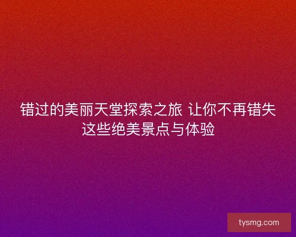 错过的美丽天堂探索之旅 让你不再错失这些绝美景点与体验