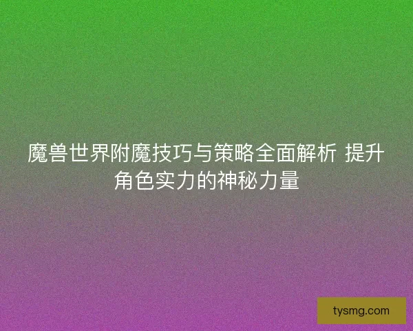 魔兽世界附魔技巧与策略全面解析 提升角色实力的神秘力量