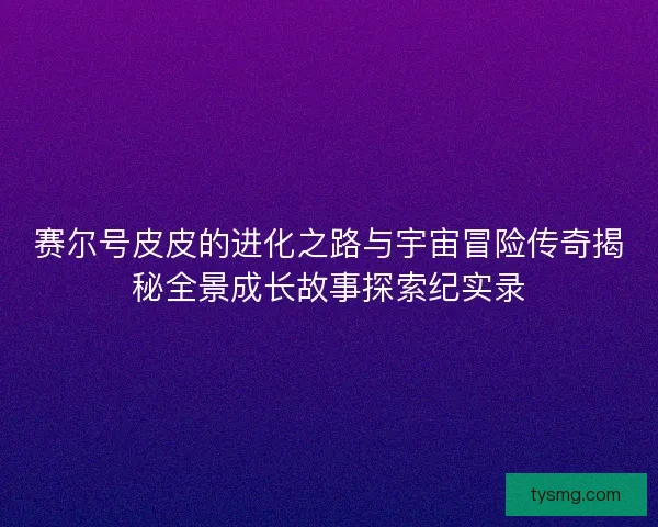 赛尔号皮皮的进化之路与宇宙冒险传奇揭秘全景成长故事探索纪实录