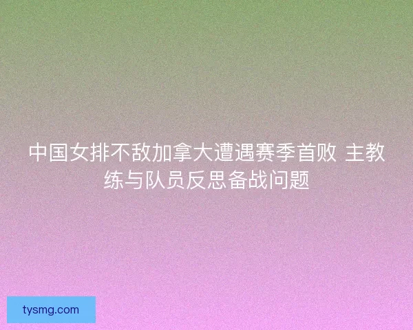 中国女排不敌加拿大遭遇赛季首败 主教练与队员反思备战问题