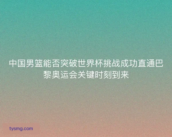 中国男篮能否突破世界杯挑战成功直通巴黎奥运会关键时刻到来