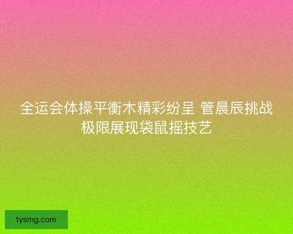 全运会体操平衡木精彩纷呈 管晨辰挑战极限展现袋鼠摇技艺
