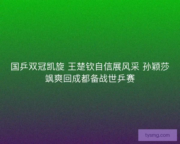 国乒双冠凯旋 王楚钦自信展风采 孙颖莎飒爽回成都备战世乒赛