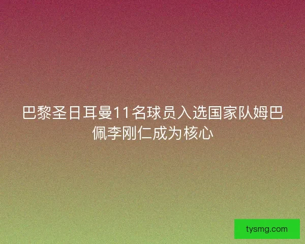 巴黎圣日耳曼11名球员入选国家队姆巴佩李刚仁成为核心
