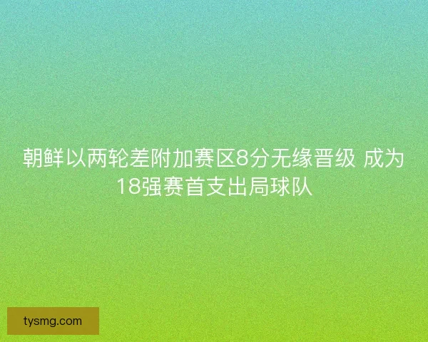 朝鲜以两轮差附加赛区8分无缘晋级 成为18强赛首支出局球队