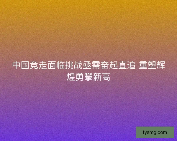 中国竞走面临挑战亟需奋起直追 重塑辉煌勇攀新高
