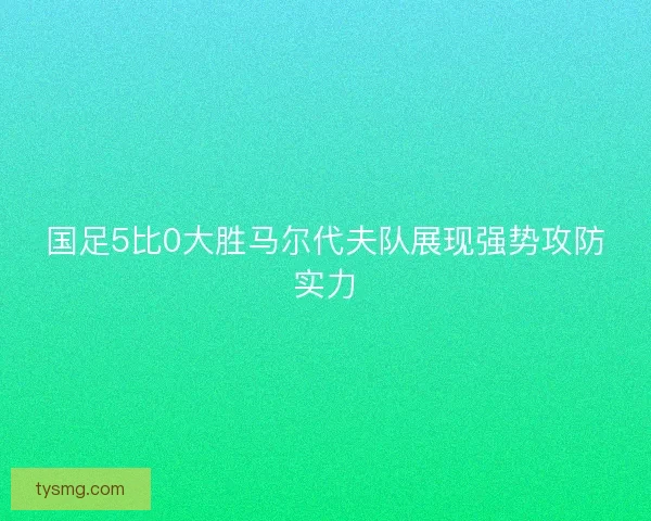 国足5比0大胜马尔代夫队展现强势攻防实力