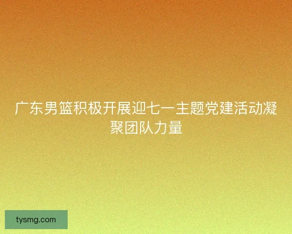 广东男篮积极开展迎七一主题党建活动凝聚团队力量