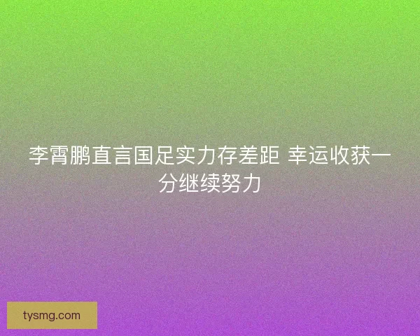 李霄鹏直言国足实力存差距 幸运收获一分继续努力