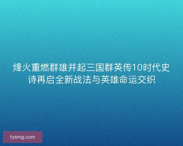 烽火重燃群雄并起三国群英传10时代史诗再启全新战法与英雄命运交织