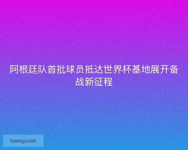 阿根廷队首批球员抵达世界杯基地展开备战新征程