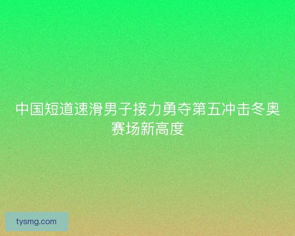 中国短道速滑男子接力勇夺第五冲击冬奥赛场新高度