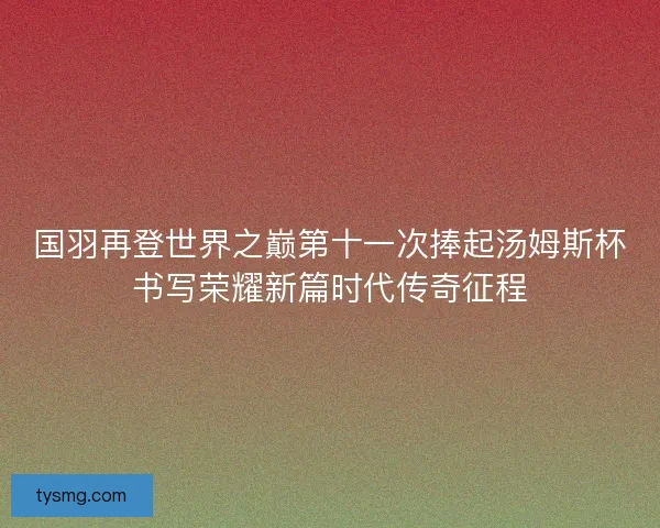 国羽再登世界之巅第十一次捧起汤姆斯杯书写荣耀新篇时代传奇征程