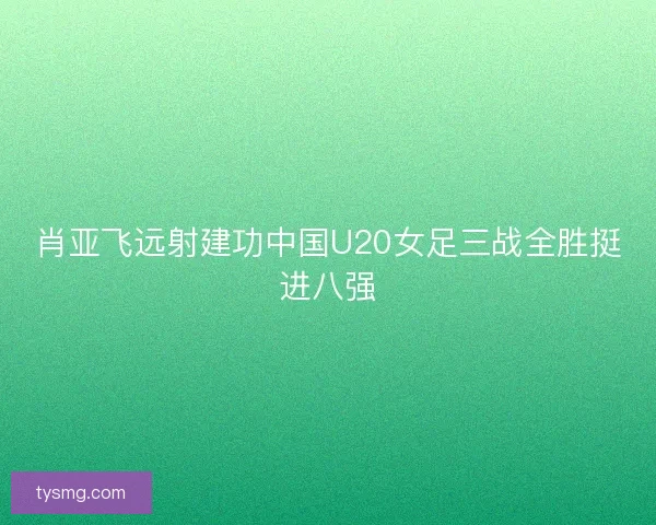 肖亚飞远射建功中国U20女足三战全胜挺进八强