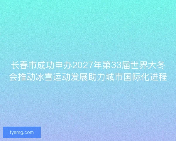 长春市成功申办2027年第33届世界大冬会推动冰雪运动发展助力城市国际化进程