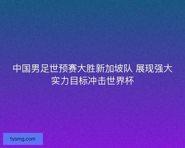 中国男足世预赛大胜新加坡队 展现强大实力目标冲击世界杯