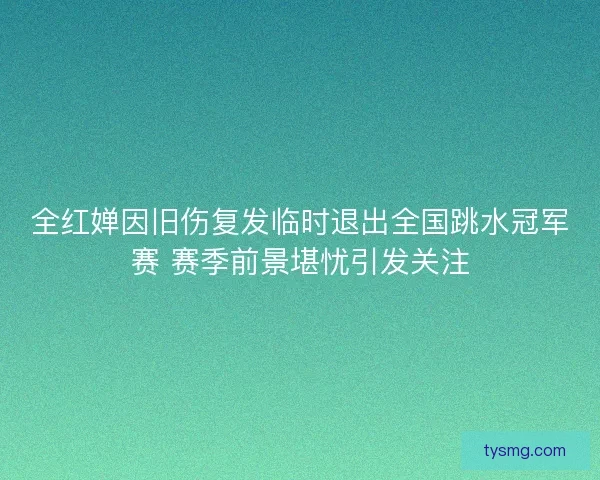 全红婵因旧伤复发临时退出全国跳水冠军赛 赛季前景堪忧引发关注
