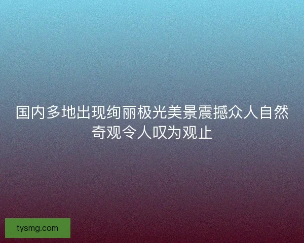 国内多地出现绚丽极光美景震撼众人自然奇观令人叹为观止