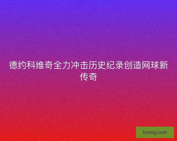 德约科维奇全力冲击历史纪录创造网球新传奇