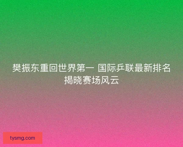 樊振东重回世界第一 国际乒联最新排名揭晓赛场风云